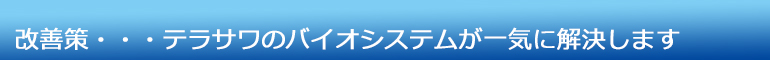 改善策・・・テラサワのバイオシステムが一気に解決します